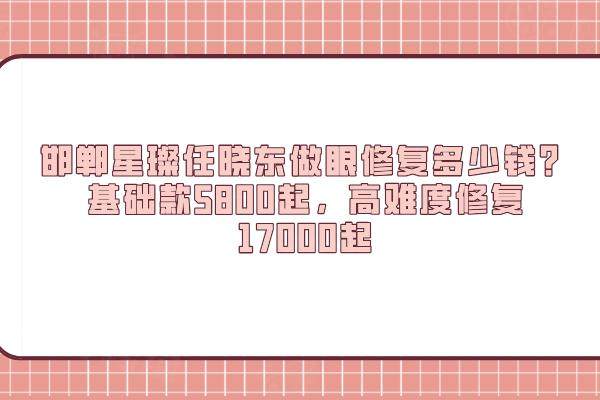 邯鄲星璨任曉東做眼修復多少錢？基礎款5800起，高難度修復17000起
