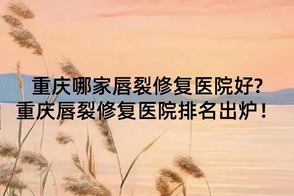 重慶哪家唇裂修復(fù)醫(yī)院好?重慶唇裂修復(fù)醫(yī)院排名出爐！