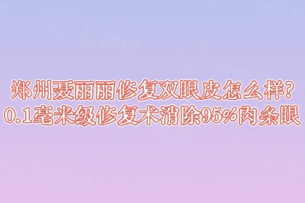 鄭州聶麗麗修復(fù)雙眼皮怎么樣?0.1毫米級修復(fù)術(shù)消除95%肉條眼