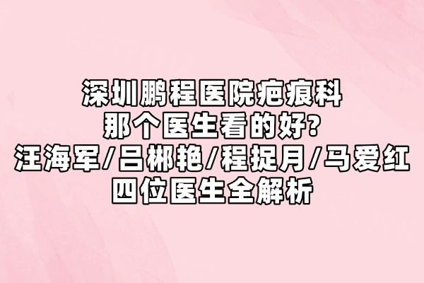 深圳鹏程医院疤痕科那个医生看的好?汪海军/吕郴艳/程捉月/马爱红四位医生全解析