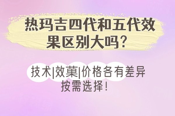 熱瑪吉四代和五代效果區(qū)別大嗎？技術(shù)|效菓|價(jià)格各有差異按需選擇！