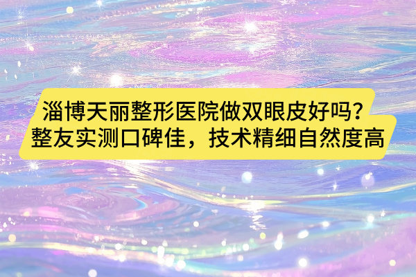 淄博天麗整形醫(yī)院做雙眼皮好嗎？整友實(shí)測(cè)口碑佳，技術(shù)精細(xì)自然度高