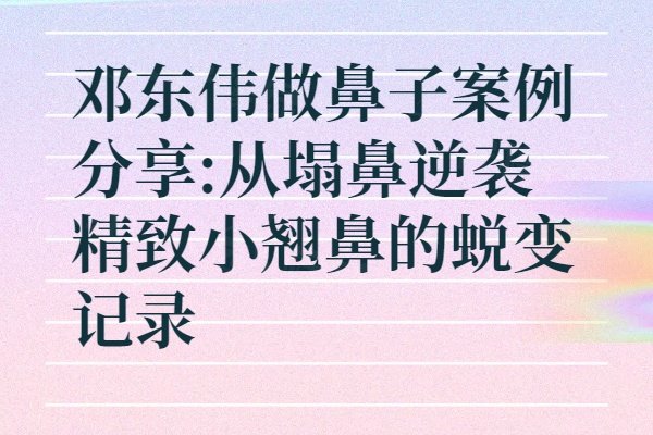 鄧東偉做鼻子案例分享:從塌鼻逆襲精致小翹鼻的蛻變記錄