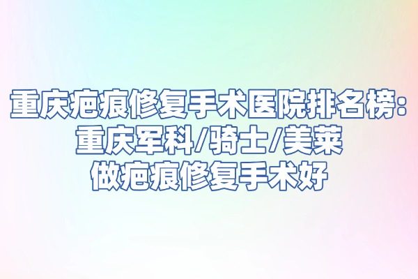 重庆疤痕修复手术医院排名榜：重庆军科/骑士/美莱做疤痕修复手术好