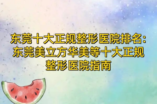 东莞十大正规整形医院排名:东莞美立方华美等十大正规整形医院指南