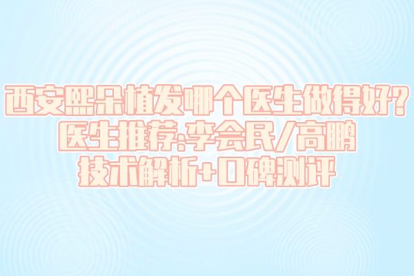 西安熙朵植發(fā)哪個醫(yī)生做得好?醫(yī)生推薦:李會民/高鵬技術解析+口碑測評