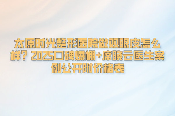 太原時光整形醫(yī)院做雙眼皮怎么樣？2025口碑爆棚+席曉云醫(yī)生案例公開附價格表