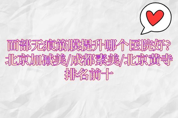 面部无痕筋膜提升哪个医院好?北京加减美/成都素美/北京黄寺排名前十