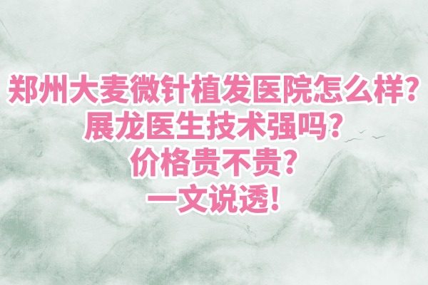 郑州大麦微针植发医院怎么样？展龙医生技术强吗？价格贵不贵？一文说透！