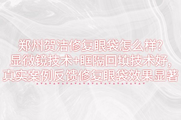 鄭州賀潔修復(fù)眼袋怎么樣?顯微鏡技術(shù)+眶隔回填技術(shù)好,真實(shí)案例反饋修復(fù)眼袋效果顯著