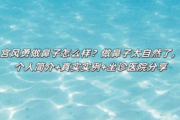 宮風(fēng)勇做鼻子怎么樣？做鼻子太自然了，個人簡介+真實實例+坐診醫(yī)院分享