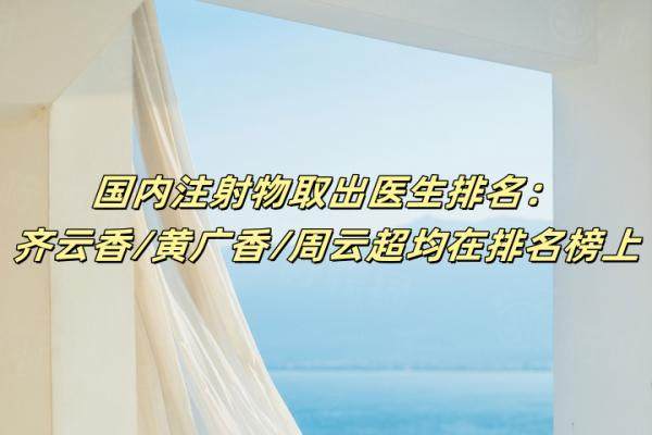 国内注射物取出医生排名：齐云香/黄广香/周云超均在排名榜上