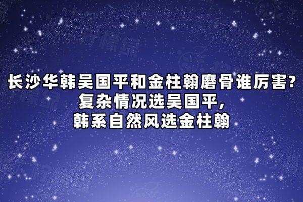 长沙华韩吴国平和金柱翰谁厉害?复杂情况选吴国平,韩系自然风选金柱翰