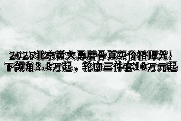 2025北京黄大勇磨骨真实价格曝光!下颌角3.8万起，轮廓三件套10万元起