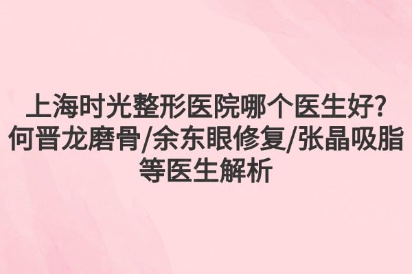 上海时光整形医院哪个医生好?何晋龙磨骨/余东眼修复/张晶吸脂等医生解析