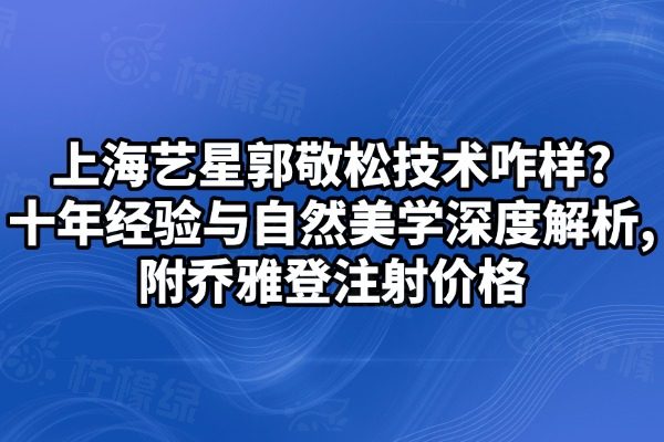 上海艺星郭敬松技术咋样?十年经验与自然美学深度解析,附乔雅登注射价格