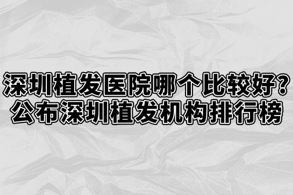 深圳植发医院哪个比较好?公布深圳植发机构排行榜