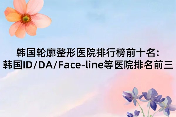 韩国轮廓整形医院排行榜前十名:韩国ID/DA/Face-line等医院排名前三