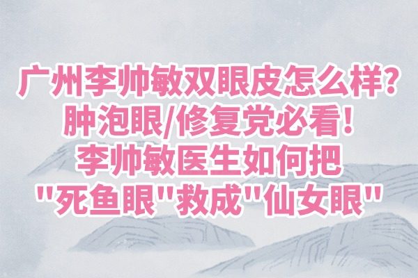 广州李帅敏双眼皮怎么样?肿泡眼/修复党必看!李帅敏医生如何把"死鱼眼"救成"仙女眼"