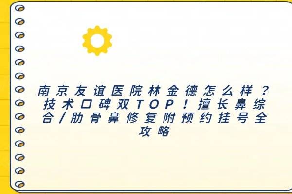 南京友誼醫(yī)院林金德怎么樣？技術(shù)口碑雙TOP！擅長(zhǎng)鼻綜合/肋骨鼻修復(fù)附預(yù)約掛號(hào)全攻略