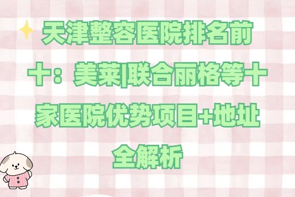 天津整容醫(yī)院排名前十：美萊|聯(lián)合麗格等十家醫(yī)院優(yōu)勢項目+地址全解析