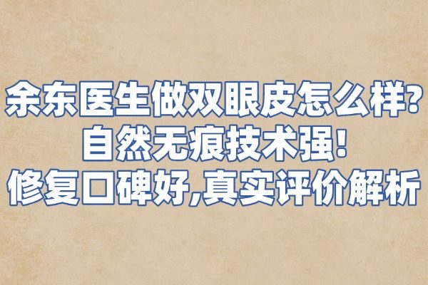 余东医生做双眼皮怎么样？自然无痕技术强！修复口碑好，真实评价解析