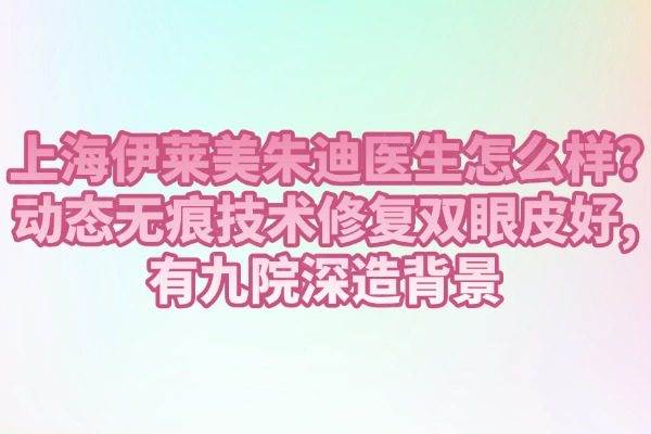 上海伊萊美朱迪醫(yī)生怎么樣?動(dòng)態(tài)無(wú)痕技術(shù)修復(fù)雙眼皮好,有九院深造背景
