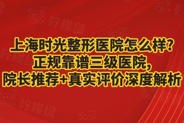 上海时光整形医院怎么样?正规靠谱三级医院,院长推荐+真实评价深度解析