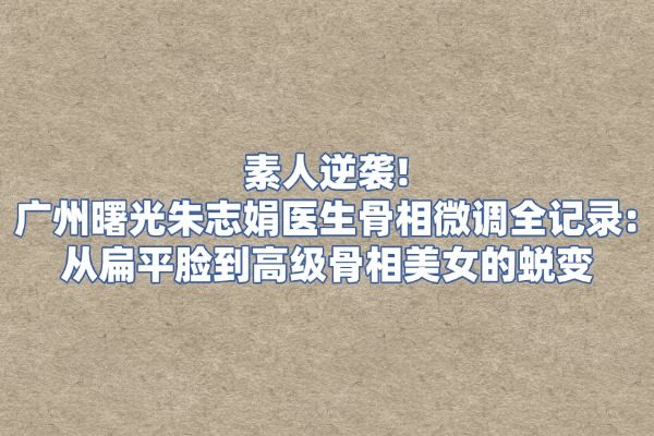 素人逆袭｜广州曙光朱志娟医生骨相微调全记录：从扁平脸到高级骨相美女的蜕变