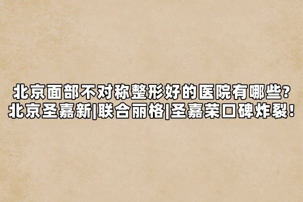 北京面部不对称整形好的医院有哪些?北京圣嘉新|联合丽格|圣嘉荣口碑炸裂！