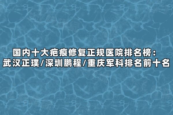 國內(nèi)十大疤痕修復(fù)正規(guī)醫(yī)院排名榜：武漢正璞/深圳鵬程/重慶軍科排名前十名