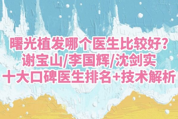 曙光植发哪个医生比较好?谢宝山/李国辉/沈剑实十大口碑医生排名+技术解析