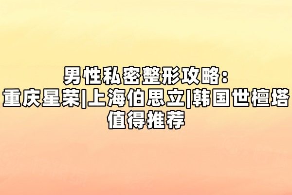 男性私密整形攻略:重庆星荣|上海伯思立|韩国世檀塔值得推荐