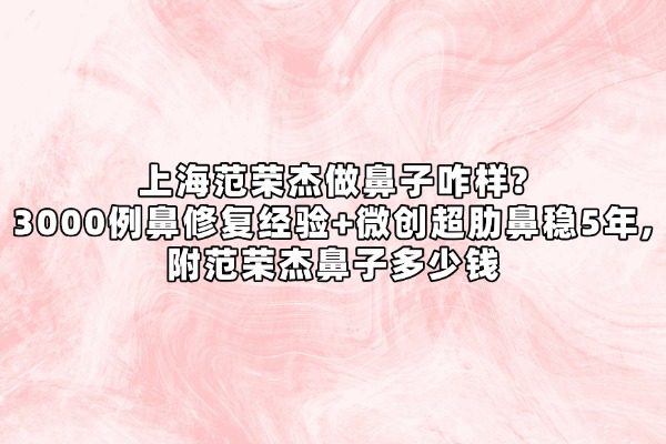 上海范荣杰做鼻子咋样?3000例鼻修复经验+微创超肋鼻稳5年,附范荣杰鼻子多少钱