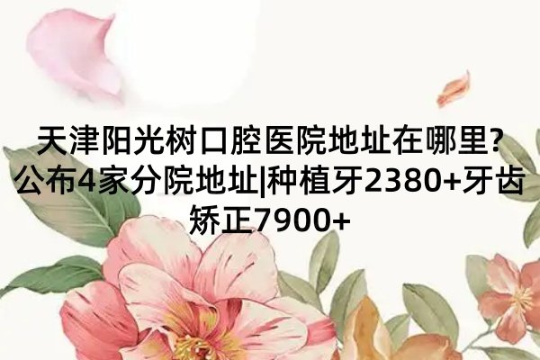 天津陽光樹口腔醫(yī)院地址在哪里?公布4家分院地址|種植牙2380+牙齒矯正7900+