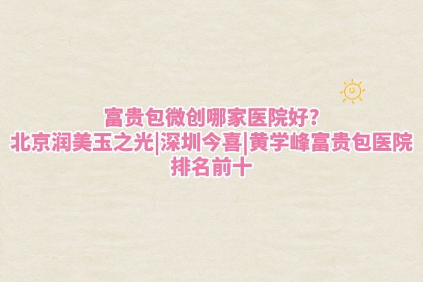 富贵包微创哪家医院好?北京润美玉之光|深圳今喜|黄学峰富贵包医院排名前十