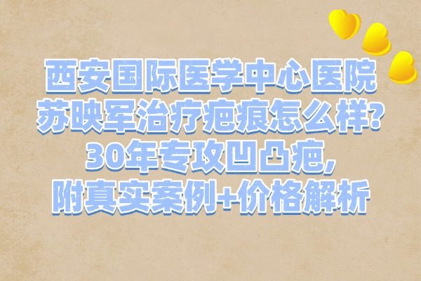 西安國(guó)際醫(yī)學(xué)中心醫(yī)院蘇映軍治療疤痕怎么樣?30年專攻凹凸疤,附真實(shí)案例+價(jià)格解析