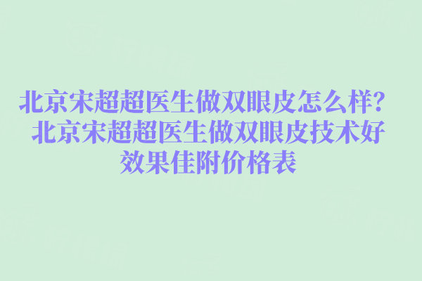 北京宋超超医生做双眼皮怎么样？北京宋超超医生做双眼皮技术好效果佳附价格表