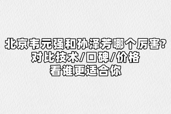 北京韦元强和孙泽芳哪个厉害?对比技术/口碑/价格看谁更适合你