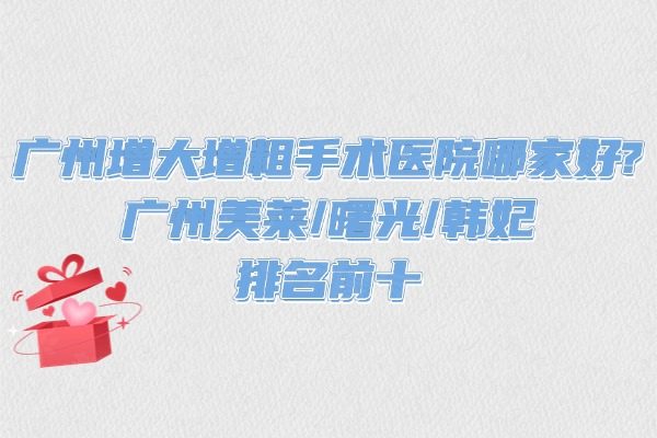 广州增大增粗手术医院哪家好?广州美莱/曙光/韩妃排名前十