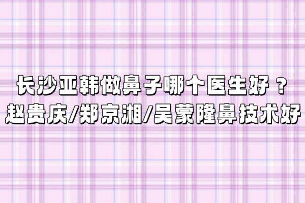 长沙亚韩做鼻子哪个医生好？赵贵庆/郑京湘/吴蒙隆鼻技术好