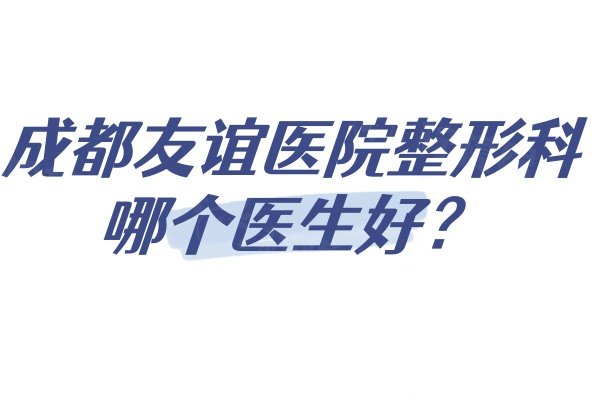 成都友谊医院整形科哪个医生好？来详细看看做整形好的医生名单及介绍