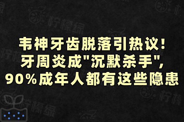 韋神牙齒脫落引熱議!牙周炎成&ldquo;沉默殺手&rdquo;,90%成年人都有這些隱患