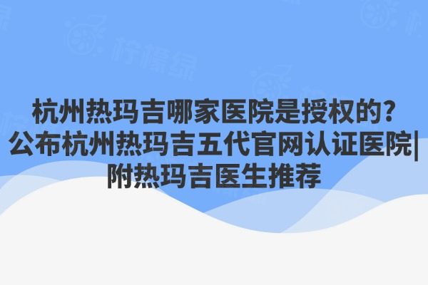 杭州热玛吉哪家医院是授权的?公布杭州热玛吉五代官网认证医院|附热玛吉医生推荐
