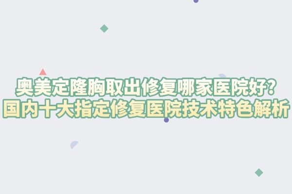 奥美定隆胸取出修复哪家医院好?国内十大指定修复医院技术特色解析
