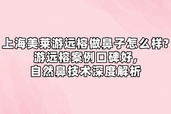 上海美莱游远榕做鼻子怎么样?游远榕案例口碑好,自然鼻技术深度解析