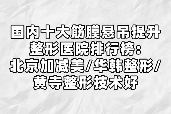 国内十大筋膜悬吊提升整形医院排行榜：北京加减美/华韩整形/黄寺整形技术好