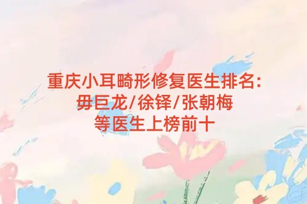 重慶小耳畸形修復醫(yī)生排名:毋巨龍/徐鐸/張朝梅等醫(yī)生上榜前十
