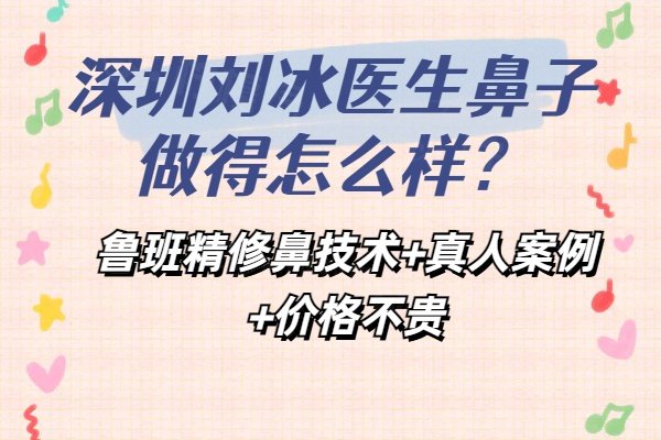 深圳刘冰医生鼻子做得怎么样？鲁班精修鼻技术+真人案例+价格不贵