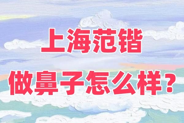 上海范锴做鼻子怎么样？擅长肋骨鼻和鼻修复还有鼻部整形的价格介绍